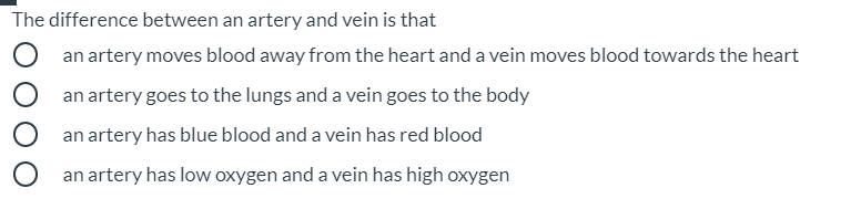 The difference between an artery and vein is that
an artery moves blood away from the heart and a vein moves blood towards the heart
an artery goes to the lungs and a vein goes to the body
an artery has blue blood and a vein has red blood
an artery has low oxygen and a vein has high oxygen
