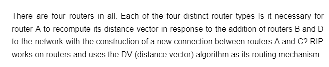 There are four routers in all. Each of the four distinct router types Is it necessary for
router A to recompute its distance vector in response to the addition of routers B and D
to the network with the construction of a new connection between routers A and C? RIP
works on routers and uses the DV (distance vector) algorithm as its routing mechanism.