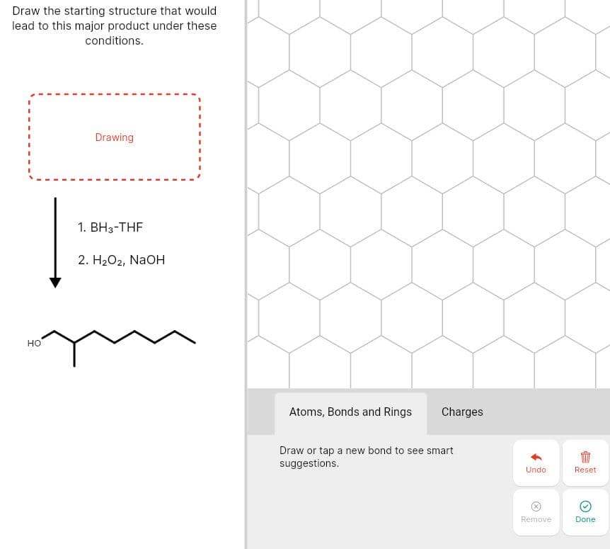 Draw the starting structure that would
lead to this major product under these
conditions.
Drawing
1. BH3-THF
2. H2O2, NaoH
но
Atoms, Bonds and Rings
Charges
Draw or tap a new bond to see smart
suggestions.
Undo
Reset
Remove
Done
