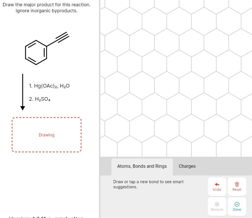 Draw the major product for this reaction.
Ignore inorganic byproducts.
1. Hg(OAc)2, H2O
2. H2SO4
%3D
Drawing
Atoms, Bonds and Rings
Charges
Draw or tap a new bond to see smart
suggestions.
Undo
Reset
Remove
Done
