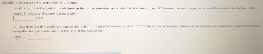 Consider a copper wire with a diameter of 2.45 mm.
(a) What is the drift speed of the electrons in the copper wire when
current of 16.0 A flows through it? Assume that each copper atom contributes one free electron to the
metal. The density of copper is 8.92 g/cm3.
m/s
(b) How does this drift speed compare to the random rms speed of an electron at 20.0°C? To make this comparison, determine the random rms speed of an electron at 20.0°C
using the ideal gas model and find the ratio of the two speeds.
Vrms=
