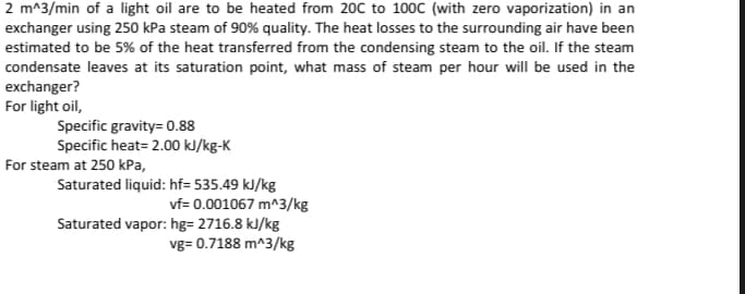 2 m^3/min of a light oil are to be heated from 20C to 100C (with zero vaporization) in an
exchanger using 250 kPa steam of 90% quality. The heat losses to the surrounding air have been
estimated to be 5% of the heat transferred from the condensing steam to the oil. If the steam
condensate leaves at its saturation point, what mass of steam per hour will be used in the
exchanger?
For light oil,
Specific gravity= 0.88
Specific heat= 2.00 kJ/kg-K
For steam at 250 kPa,
Saturated liquid: hf= 535.49 kJ/kg
vf= 0.001067 m^3/kg
Saturated vapor: hg= 2716.8 kJ/kg
vg= 0.7188 m^3/kg
