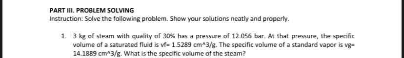 PART III. PROBLEM SOLVING
Instruction: Solve the following problem. Show your solutions neatly and properly.
1. 3 kg of steam with quality of 30% has a pressure of 12.056 bar. At that pressure, the specific
volume of a saturated fluid is vf= 1.5289 cm^3/g. The specific volume of a standard vapor is vg=
14.1889 cm^3/g. What is the specific volume of the steam?

