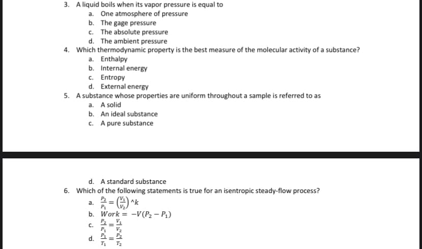 3. A liquid boils when its vapor pressure is equal to
a. One atmosphere of pressure
b. The gage pressure
c. The absolute pressure
d. The ambient pressure
4. Which thermodynamic property is the best measure of the molecular activity of a substance?
a. Enthalpy
b. Internal energy
c. Entropy
d. External energy
5. A substance whose properties are uniform throughout a sample is referred to as
a. A solid
b. An ideal substance
c. A pure substance
d. A standard substance
6. Which of the following statements is true for an isentropic steady-flow process?
(는) ^k
b. Work = -V(P2 – P1)
a.
P1
P2 - V1
C.
P1
V2
d.
=
T1
T2
%3!
