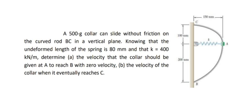 150 mm
A 500-g collar can slide without friction on
100 mm
the curved rod BC in a vertical plane. Knowing that the
undeformed length of the spring is 80 mm and that k = 400
kN/m, determine (a) the velocity that the collar should be
200'mm
given at A to reach B with zero velocity, (b) the velocity of the
collar when it eventually reaches C.
B
