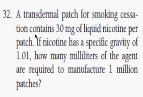 32. A transdermal patch for smoking cessa-
tion contains 30 mg of liquid nicotine per
patch. If nicotine has a specific gravity of
1.01, how many milliliters of the agent
are required to manufacture 1 million
patches?
