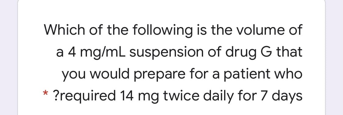 Which of the following is the volume of
a 4 mg/mL suspension of drug G that
you would prepare for a patient who
?required 14 mg twice daily for 7 days
