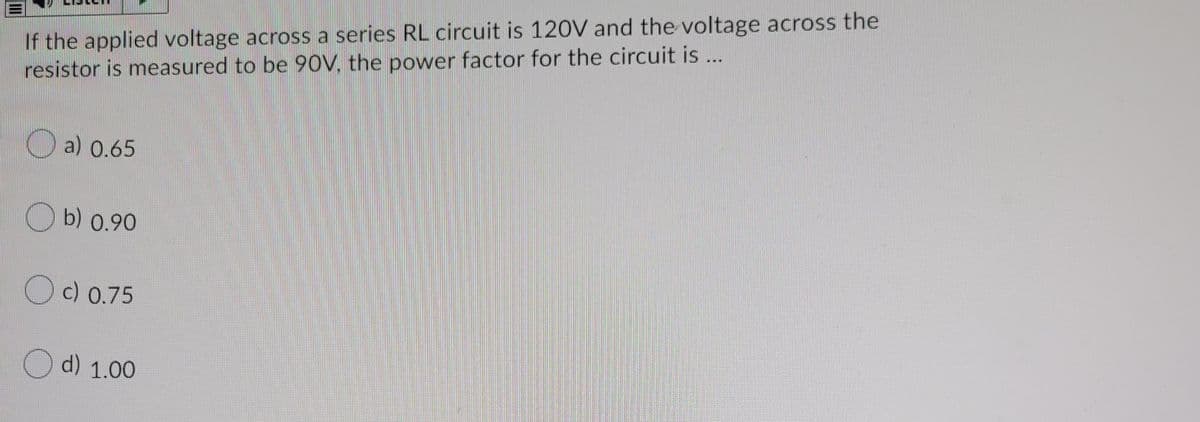 If the applied voltage across a series RL circuit is 120V and the voltage across the
resistor is measured to be 90V, the power factor for the circuit is ...
a) 0.65
b) 0.90
Oc) 0.75
d) 1.00
