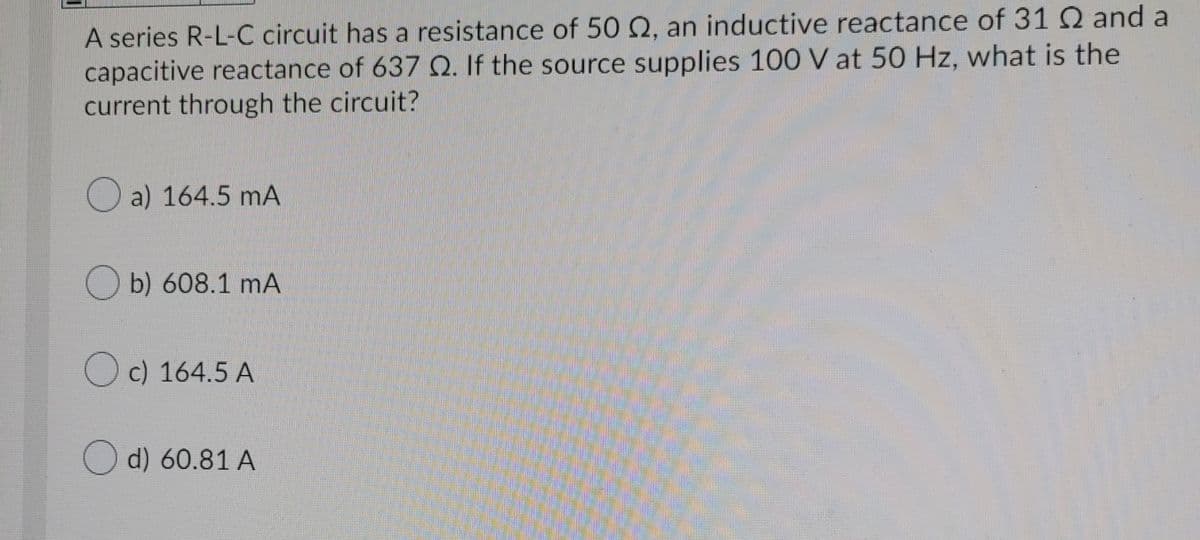 A series R-L-C circuit has a resistance of 50 Q, an inductive reactance of 31 Q and a
capacitive reactance of 637 O. If the source supplies 100 V at 50 Hz, what is the
current through the circuit?
O a) 164.5 mA
O b) 608.1 mA
Oc) 164.5 A
Od) 60.81 A
