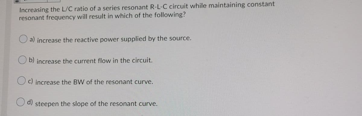 Increasing the L/C ratio of a series resonant R-L-C circuit while maintaining constant
resonant frequency will result in which of the following?
O a) increase the reactive power supplied by the source.
O b) increase the current flow in the circuit.
c) increase the BW of the resonant curve.
d)
O d) steepen the slope of the resonant curve.
