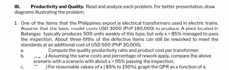 Productivity and Quality. Read and analyze each problem. For better presentation, draw
diagrams illustrating the problem.
1. One of the items that the Philippines export is electrical transformers used in electric trains.
Assume that the basic model costs USD 3000 (PhP 180,000) to produce. A plant located in
Batangas typically produces 500 units weekly of this type, but only x = 85% managed to pass
the inspection. About three-fifths of the defective items can still be reworked to meet the
standards at an additional cost of USD 500 (PhP 30,000).
Compute the quality productivity ratio and product cost per transformer.
) Assuming the same costs and percentage of rework apply, compare the above
scenario with a scenario with about x = 95% passing the inspection.
) For reasonable values of x (85% to 100%), graph the QPR as a function of x.
a.
b.
C.