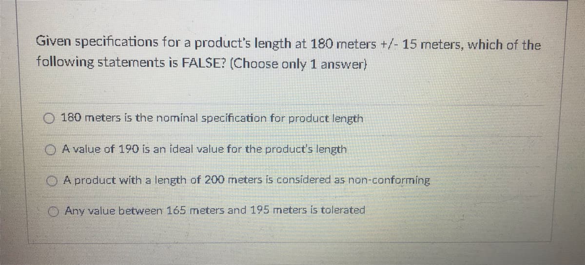 Given specifications for a product's length at 180 meters +/- 15 meters, which of the
following statements is FALSE? (Choose only 1 answer)
180 meters is the nominal specification for product length
A value of 190 is an ideal value for the product's length
A product with a length of 200 meters is considered as non-conforming
Any value between 165 meters and 195 meters is tolerated