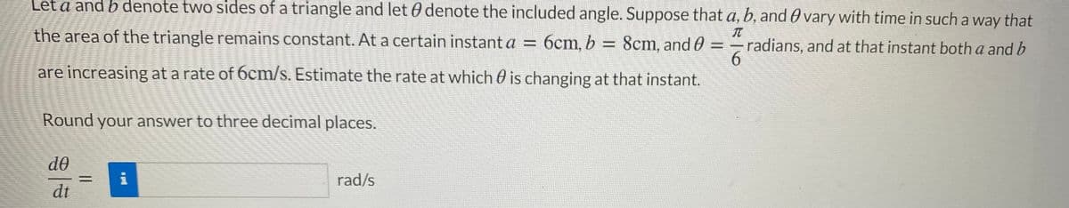 Let a and b denote two sides of a triangle and let 0 denote the included angle. Suppose that a, b, and O vary with time in such a way that
the area of the triangle remains constant. At a certain instant a = 6cm, b D
8cm, and 0
6.
are increasing at a rate of 6cm/s. Estimate the rate at which 0 is changing at that instant.
=- radians, and at that instant both a and b
Round your answer to three decimal places.
de
%3D
rad/s
dt

