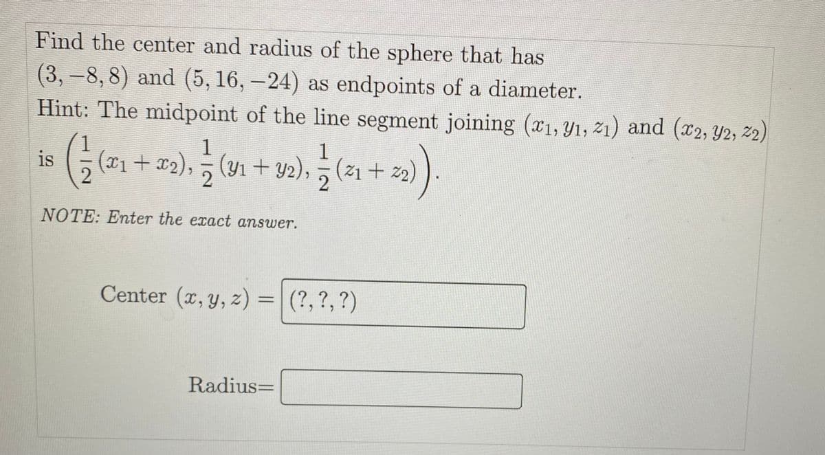 Find the center and radius of the sphere that has
(3, -8, 8) and (5, 16, –24) as endpoints of a diameter.
Hint: The midpoint of the line segment joining (x1, Y1, 21) and (x2, Y2, 2)
1
is
1
1
(x1+x2), (Y1 + Y2), (ž1 + z2)
2
NOTE: Enter the exact answer.
Center (x, y, z) =|
(?,?,?)
%3D
Radius=
