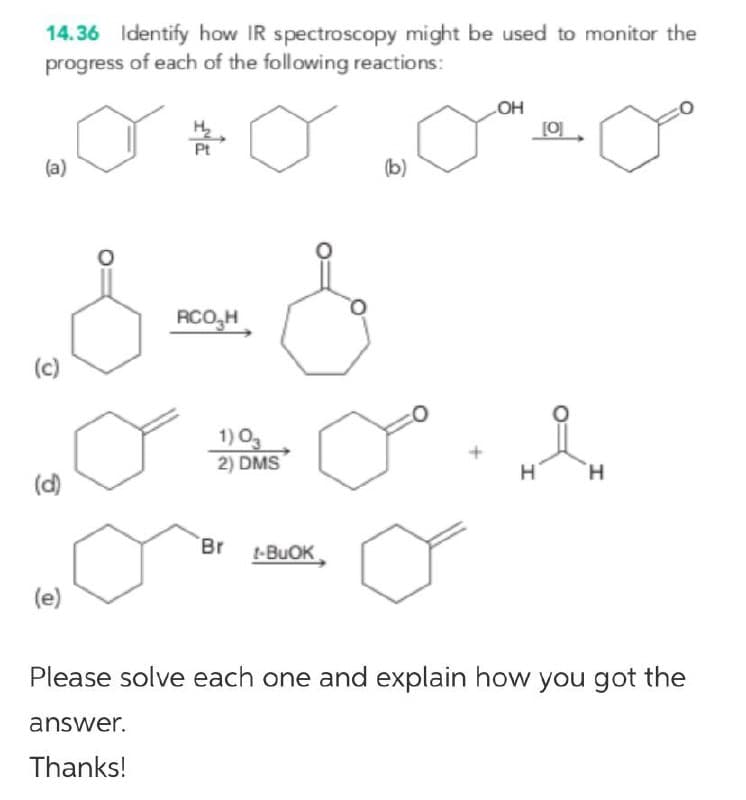 14.36 Identify how IR spectroscopy might be used to monitor the
progress of each of the following reactions:
OH
(a)
(b)
RCO,H
(c)
1) Og
2) DMS
H
H.
(d)
Br t-BUOK
(e)
Please solve each one and explain how you got the
answer.
Thanks!
