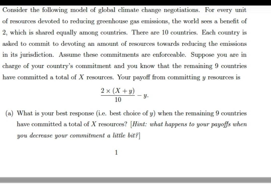 Consider the following model of global climate change negotiations. For every unit
of resources devoted to reducing greenhouse gas emissions, the world sees a benefit of
2, which is shared equally among countries. There are 10 countries. Each country is
asked to commit to devoting an amount of resources towards reducing the emissions
in its jurisdiction. Assume these commitments are enforceable. Suppose you are in
charge of your country's commitment and you know that the remaining 9 countries
have committed a total of X resources. Your payoff from committing y resources is
2 x (X +y)
- y.
10
(a) What is your best response (i.e. best choice of y) when the remaining 9 countries
have committed a total of X resources? [Hint: what happens to your payoffs when
you decrease your commitment a little bit?]
