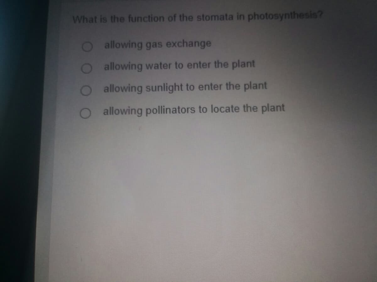 What is the function of the stomata in photosynthesis?
Oallowing gas exchange
allowing water to enter the plant
allowing sunlight to enter the plant
allowing pollinators to locate the plant
