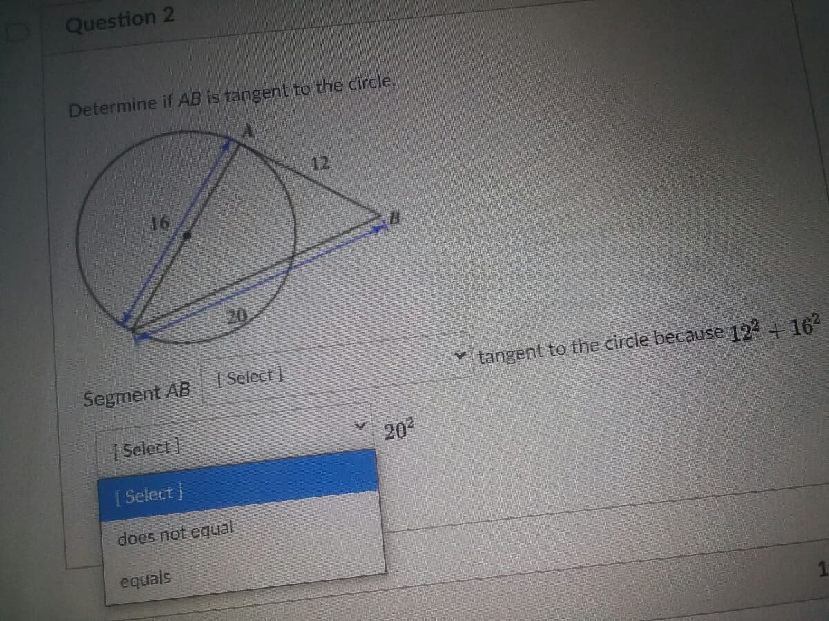 Question 2
Determine if AB is tangent to the circle.
12
16
20
Segment AB
[ Select ]
tangent to the circle because 122 + 162
[ Select
202
[ Select
does not equial
equals
