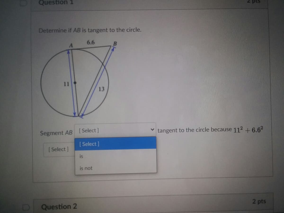 Question 1
Determine if AB is tangent to the circle.
6.6
13
[Select]
tangent to the circle because 112 + 6.62
Segment AB [:
[ Select]
[ Select ]
is
is not
2 pts
Question 2
