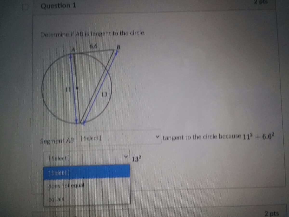 Question 1
2 pts
Determine if AB is tangent to the circle.
66
Segment AB 1Select)
v tangent to the circle because 112 +6.6
(Select)
13
(Select]
does not equal
equals
2 pts
