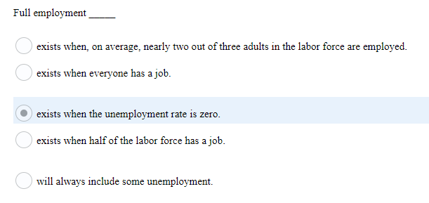 Full employment
exists when, on average, nearly two out of three adults in the labor force are employed.
exists when everyone has a job.
exists when the unemployment rate is zero.
exists when half of the labor force has a job.
will always include some unemployment.
