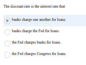 The discount rate is the interest rate that
banks charge one another for loans.
banks charge the Fed for loans.
O the Fed charges banks for loans.
the Fed charges Congress for loans.
