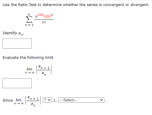Use the Ratio Test to determine whether the series is convergent or divergent.
* n100100"
Σ
n!
n = 1
Identify an
Evaluate the following limit.
an + 1
lim
n- co
Since lim
n- co
En+1 ? 1, -Select--
