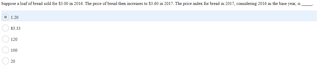 Suppose a loaf of bread sold for $3.00 in 2016. The price of bread then increases to $3.60 in 2017. The price index for bread in 2017, considering 2016 as the base year, is
O 1.20
83.33
120
100
20
