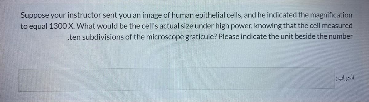 Suppose your instructor sent you an image of human epithelial cells, and he indicated the magnification
to equal 1300X. What would be the cell's actual size under high power, knowing that the cell measured
.ten subdivisions of the microscope graticule? Please indicate the unit beside the number
