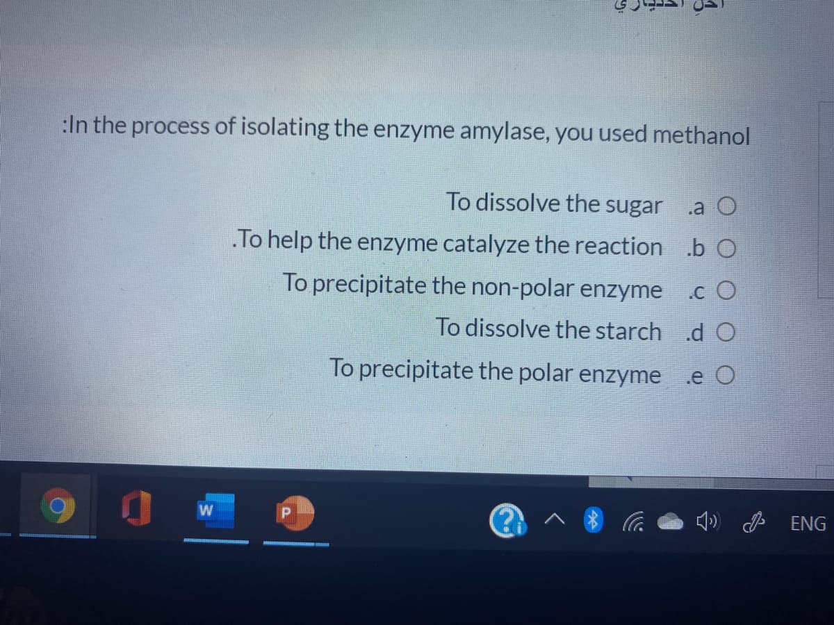 :In the process of isolating the enzyme amylase, you used methanol
To dissolve the sugar
.a O
.To help the enzyme catalyze the reaction .b O
To precipitate the non-polar enzyme
.c O
To dissolve the starch .d O
To precipitate the polar enzyme
.e O
4) ENG
