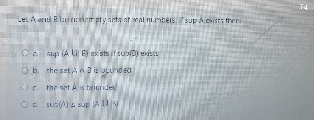 14
Let A and B be nonempty sets of real numbers. If sup A exists then:
O a. sup (AU B) exists if sup(B) exists
O b. the set An B is bounded
O c.
the set A is bounded
O d. sup(A) s sup (A U B)
