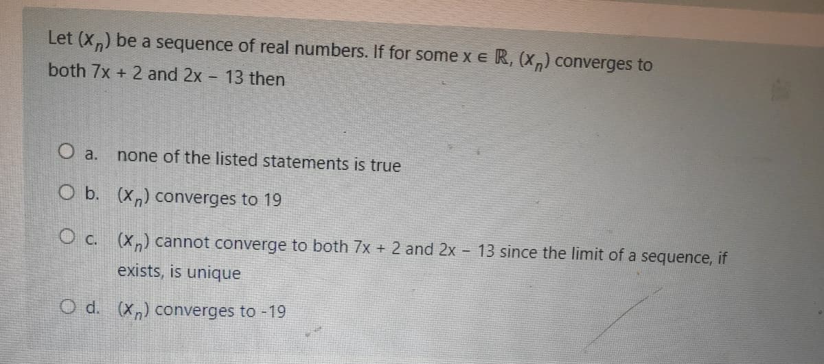 Let (X,) be a sequence of real numbers. If for some x e R, (X,) converges to
both 7x + 2 and 2x - 13 then
O a.
none of the listed statements is true
O b. (X,) converges to 19
O c. (x,) cannot converge to both 7x + 2 and 2x - 13 since the limit of a sequence, if
exists, is unique
O d. (x,) converges to -19
