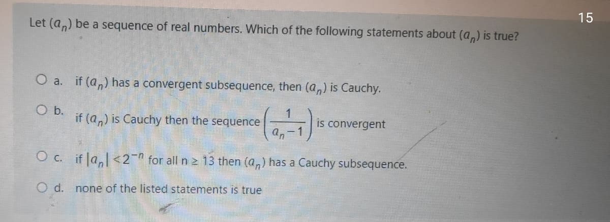 15
Let (a,) be a sequence of real numbers. Which of the following statements about (a,) is true?
O a. if (a,) has a convergent subsequence, then (a,) is Cauchy.
O b.
if (a,) is Cauchy then the sequence
1
is convergent
a,-1
in
O c. if la, <2 for all n 2 13 then (a,) has a Cauchy subsequence.
O d.
none of the listed statements is true
