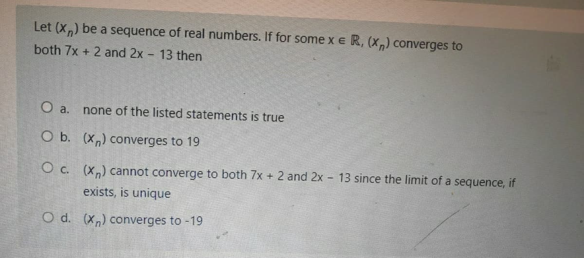 Let (X,) be a sequence of real numbers. If for some x e R, (X,) converges to
both 7x + 2 and 2x 13 then
O a.
none of the listed statements is true
O b. (X,) converges to 19
O c. (x,) cannot converge to both 7x + 2 and 2x - 13 since the limit of a sequence, if
exists, is unique
O d. (x,) converges to -19
