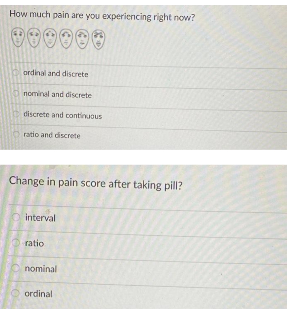How much pain are you experiencing right now?
O ordinal and discrete
nominal and discrete
discrete and continuous
O ratio and discrete
Change in pain score after taking pill?
interval
O ratio
nominal
ordinal
