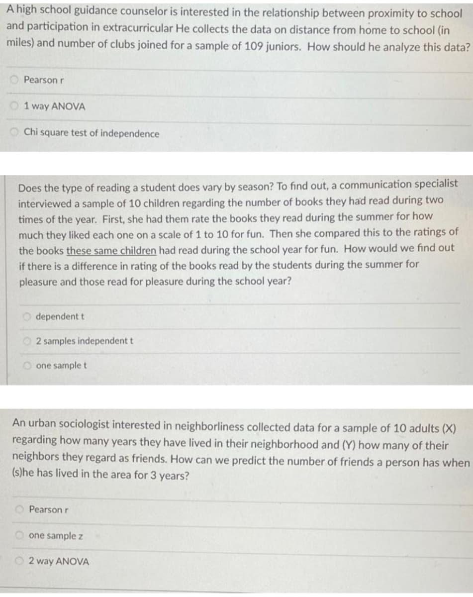 A high school guidance counselor is interested in the relationship between proximity to school
and participation in extracurricular He collects the data on distance from home to school (in
miles) and number of clubs joined for a sample of 109 juniors. How should he analyze this data?
Pearson r
O 1 way ANOVA
O Chi square test of independence
Does the type of reading a student does vary by season? To find out, a communication specialist
interviewed a sample of 10 children regarding the number of books they had read during two
times of the year. First, she had them rate the books they read during the summer for how
much they liked each one on a scale of 1 to 10 for fun. Then she compared this to the ratings of
the books these same children had read during the school year for fun. How would we find out
if there is a difference in rating of the books read by the students during the summer for
pleasure and those read for pleasure during the school year?
O dependent t
O 2 samples independent t
O one samplet
An urban sociologist interested in neighborliness collected data for a sample of 10 adults (X)
regarding how many years they have lived in their neighborhood and (Y) how many of their
neighbors they regard as friends. How can we predict the number of friends a person has when
(s)he has lived in the area for 3 years?
Pearson r
one sample z
O 2 way ANOVA
