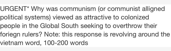 URGENT* Why was communism (or communist alligned
political systems) viewed as attractive to colonized
people in the Global South seeking to overthrow their
foriegn rulers? Note: this response is revolving around the
vietnam word, 100-200 words
