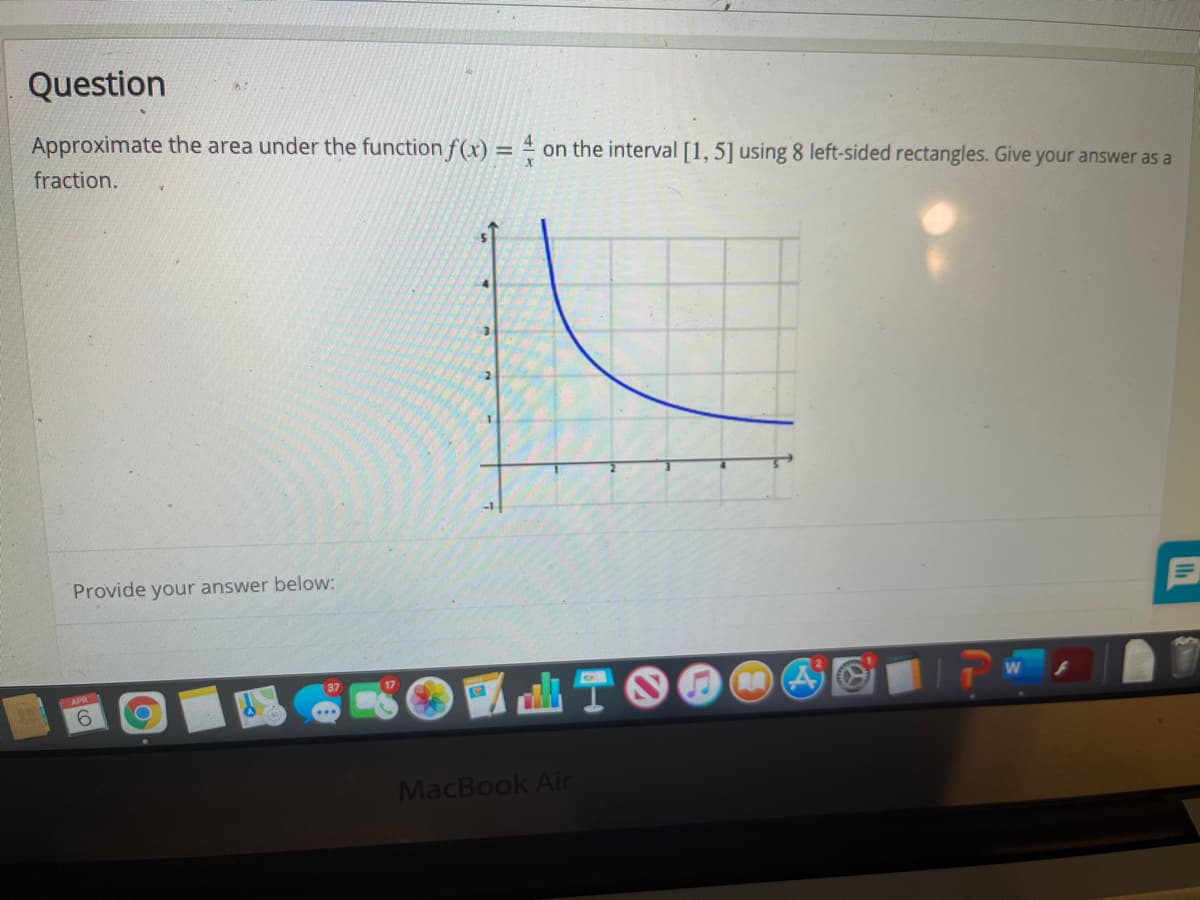 Question
Approximate the area under the function f(x) = 4
on the interval [1, 5] using 8 left-sided rectangles. Give your answer as a
%3D
fraction.
Provide your answer below:
37
17
9.
MacBook Air

