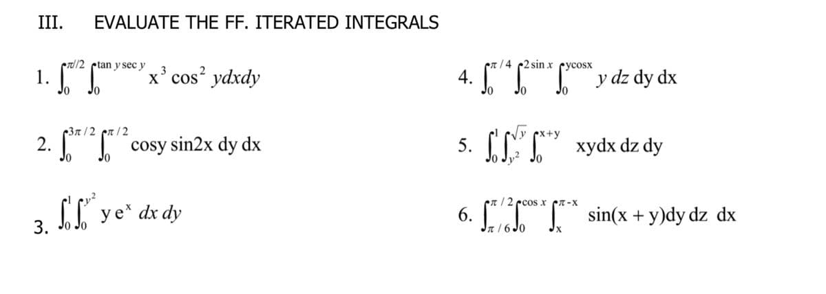 III.
EVALUATE THE FF. ITERATED INTEGRALS
etl/2 ptan y sec y
er / 4 2 sin x cycosx
1. [
x' cos ydxdy
4. y dz dy dx
3
Jo
-Зл /2 сл /2
Vy x+y
2. [T cosy sin2x dy dx
5. [LT" xydx dz dy
Jo
CI ye* dx dy
en / 2 ecos x n-x
6.
Jarsde J sin(x + y)dy dz dx
3.
