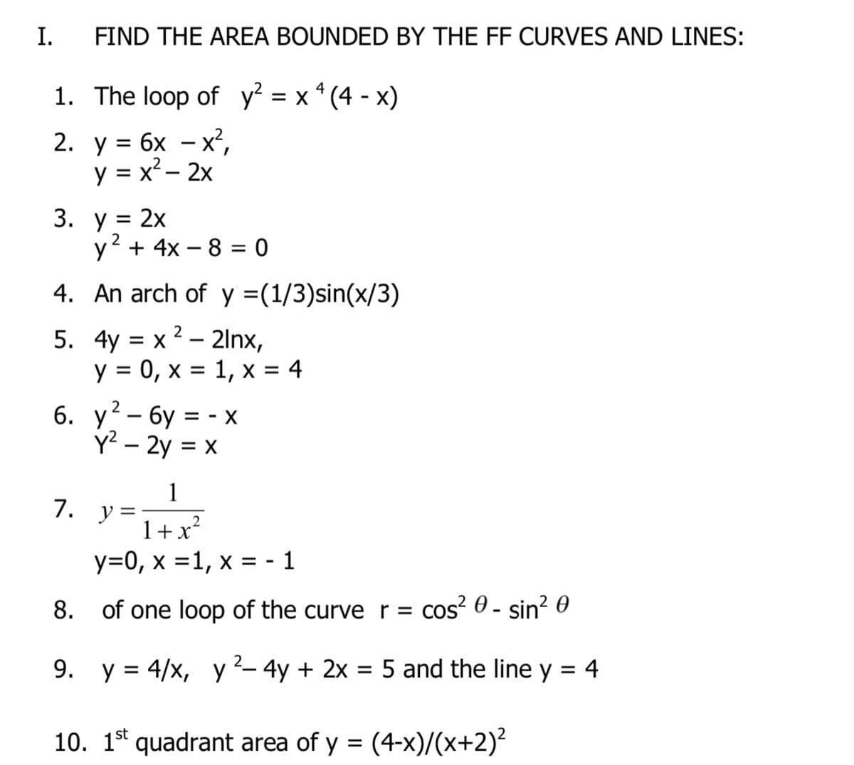 I.
FIND THE AREA BOUNDED BY THE FF CURVES AND LINES:
1. The loop of y² = x * (4 - x)
%3D
2. у%3D бх — х?,
y = x² – 2x
3.
= 2x
2
y + 4x – 8 = 0
4. An arch of y =(1/3)sin(x/3)
5. 4y = x 2 – 21lnx,
y = 0, x = 1, x = 4
6. у? - бу %3D- х
Y² – 2y = x
1
y =
1+x²
7.
y=0, x =1, x = - 1
8. of one loop of the curve r =
cos? 0 - sin? 0
2
9. y = 4/x, y– 4y + 2x = 5 and the line y = 4
%3D
10. 1* quadrant area of y = (4-x)/(x+2)²
