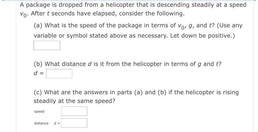 A package is dropped from a helicopter that is descending steadily at a speed
Vo: After t seconds have elapsed, consider the following.
(a) What is the speed of the package in terms of vo, g, and t? (Use any
variable or symbol stated above as necessary. Let down be positive.)
(b) What distance d is it from the helicopter in terms of g and t?
d =
(c) What are the answers in parts (a) and (b) if the helicopter is rising
steadily at the same speed?
speed
distance
d =
