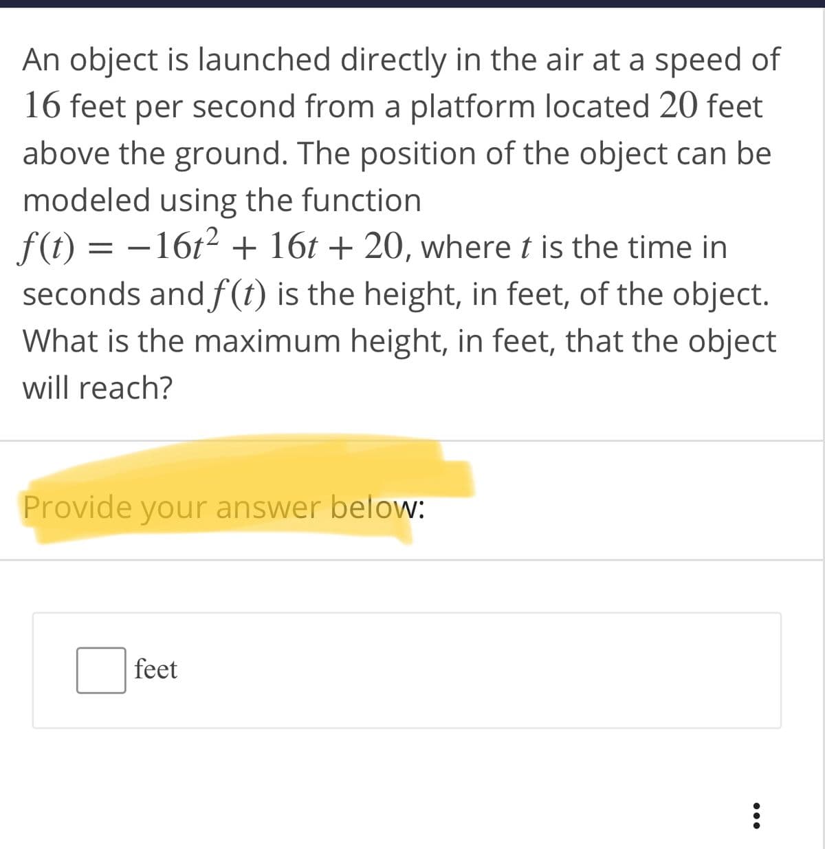 An object is launched directly in the air at a speed of
16 feet per second from a platform located 20 feet
above the ground. The position of the object can be
modeled using the function
f(t) = –16t2 + 16t + 20, where t is the time in
seconds and f(t) is the height, in feet, of the object.
What is the maximum height, in feet, that the object
-
will reach?
Provide your answer below:
feet
