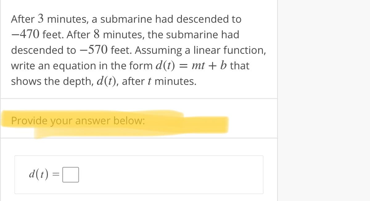After 3 minutes, a submarine had descended to
-470 feet. After 8 minutes, the submarine had
descended to -570 feet. Assuming a linear function,
write an equation in the form d(t) = mt + b that
shows the depth, d(t), aftert minutes.
Provide your answer below:
d(t) =D
