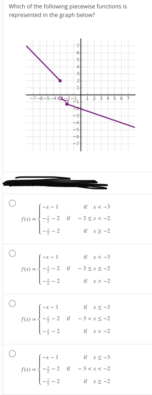 Which of the following piecewise functions is
represented in the graph below?
-2
-7-6-5-4
2 3 4
5 6 7
-x – 1
if x < -3
f(x) = { - - 2 if
- 3 <x < -2
if x> -2
-x – 1
if x< -3
f(x) = { - - 2 if
- 3 <x < -2
if x> -2
—х — 1
if x< -3
f(x) = {- - 2 if
- 3 < x < -2
if x> -2
—х — 1
if x< -3
f(x) = { - – 2 if
- 3 < x < -2
l5 – 2
if x2 -2
