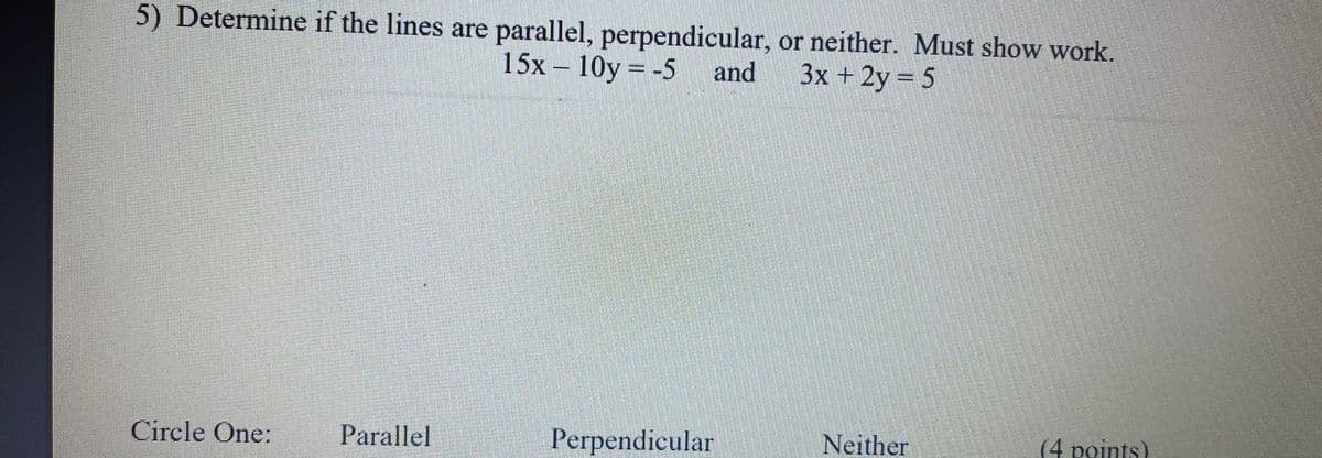 5) Determine if the lines are parallel, perpendicular, or neither. Must show work.
15x – 10y = -5 and
3x + 2y= 5
Circle One:
Parallel
Perpendicular
Neither
(4 points)
