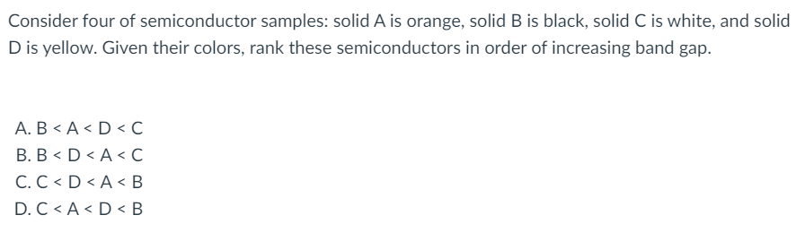 Consider four of semiconductor samples: solid A is orange, solidB is black, solid C is white, and solid
D is yellow. Given their colors, rank these semiconductors in order of increasing band gap.
А. В < А < D С
В. В < D <A<с
C. C < D < A < B
D. C < A < D < B
