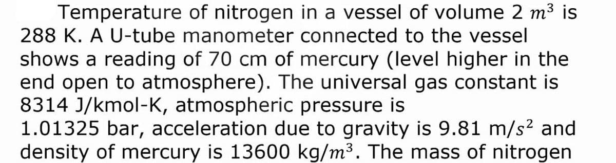 Temperature of nitrogen in a vessel of volume 2 m³3 is
288 K. A U-tube manometer connected to the vessel
shows a reading of 70 cm of mercury (level higher in the
end open to atmosphere). The universal gas constant is
8314 J/kmol-K, atmospheric pressure is
1.01325 bar, acceleration due to gravity is 9.81 m/s? and
density of mercury is 13600 kg/m³. The mass of nitrogen
