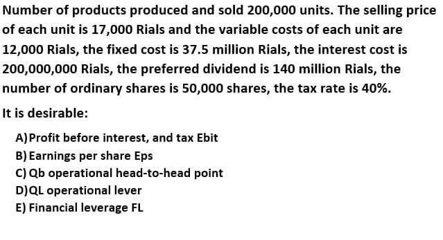 Number of products produced and sold 200,000 units. The selling price
of each unit is 17,000 Rials and the variable costs of each unit are
12,000 Rials, the fixed cost is 37.5 million Rials, the interest cost is
200,000,000 Rials, the preferred dividend is 140 million Rials, the
number of ordinary shares is 50,000 shares, the tax rate is 40%.
It is desirable:
A)Profit before interest, and tax Ebit
B) Earnings per share Eps
C) Qb operational head-to-head point
D)QL operational lever
E) Financial leverage FL
