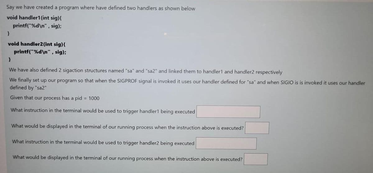Say we have created a program where have defined two handlers as shown below
void handler1(int sig){
printf("%d\n", sig);
void handler2(int sig){
printf("%d\n", sig);
We have also defined 2 sigaction structures named "sa" and "sa2" and linked them to handler1 and handler2 respectively
We finally set up our program so that when the SIGPROF signal is invoked it uses our handler defined for "sa" and when SIGIO is is invoked it uses our handler
defined by "sa2"
Given that our process has a pid = 1000
What instruction in the terminal would be used to trigger handler1 being executed
What would be displayed in the terminal of our running process when the instruction above is executed?
What instruction in the terminal would be used to trigger handler2 being executed
What would be displayed in the terminal of our running process when the instruction above is executed?
