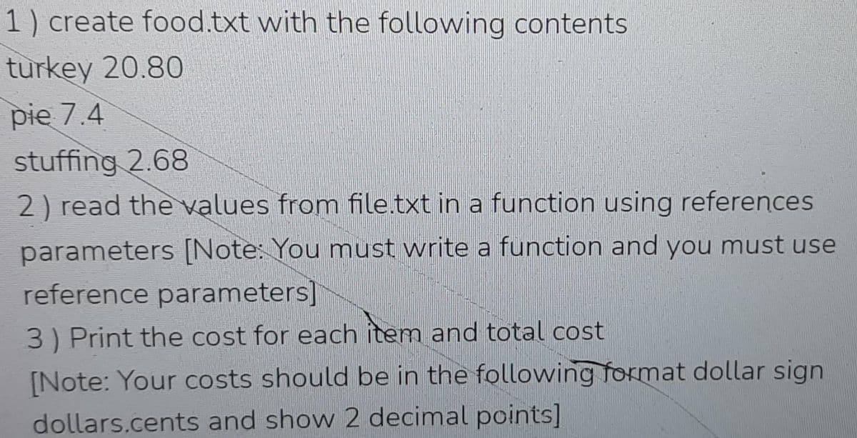 1) create food.txt with the following contents
turkey 20.80
pie 7.4
stuffing 2.68
2) read the values from file.txt in a function using references
parameters [Note: You must write a function and you must use
reference parameters]
3) Print the cost for each item and total cost
[Note: Your costs should be in the following format dollar sign
dollars.cents and show 2 decimal points]
